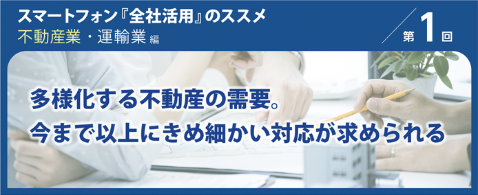 スマートフォン『全社活用』のススメ 不動産業・運輸業編 第1回 多様化する不動産の需要。今まで以上にきめ細かい対応が求められる