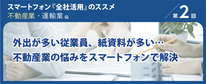 スマートフォン『全社活用』のススメ 不動産業・運輸業編 第2回 外出が多い従業員、紙資料が多い…不動産業の悩みをスマートフォンで解決