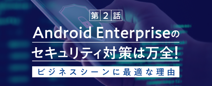 第2話 Android Enterpriseのセキュリティ対策は万全! ビジネスシーンに最適な理由