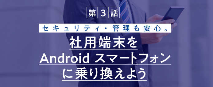 第3話 セキュリティ・管理も安心。社用端末をAndroid スマートフォンに乗り換えよう