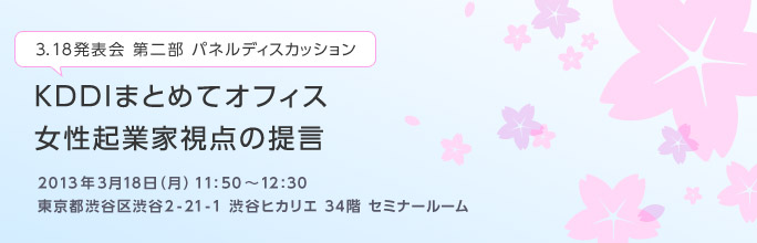 3.18発表会 第二部 パネルディスカッション
KDDIまとめてオフィス 女性起業家視点の提言
2013年3月18日(月) 11:50~12:30
東京都渋谷区渋谷2-21-1 渋谷ヒカリエ 34階 セミナールーム