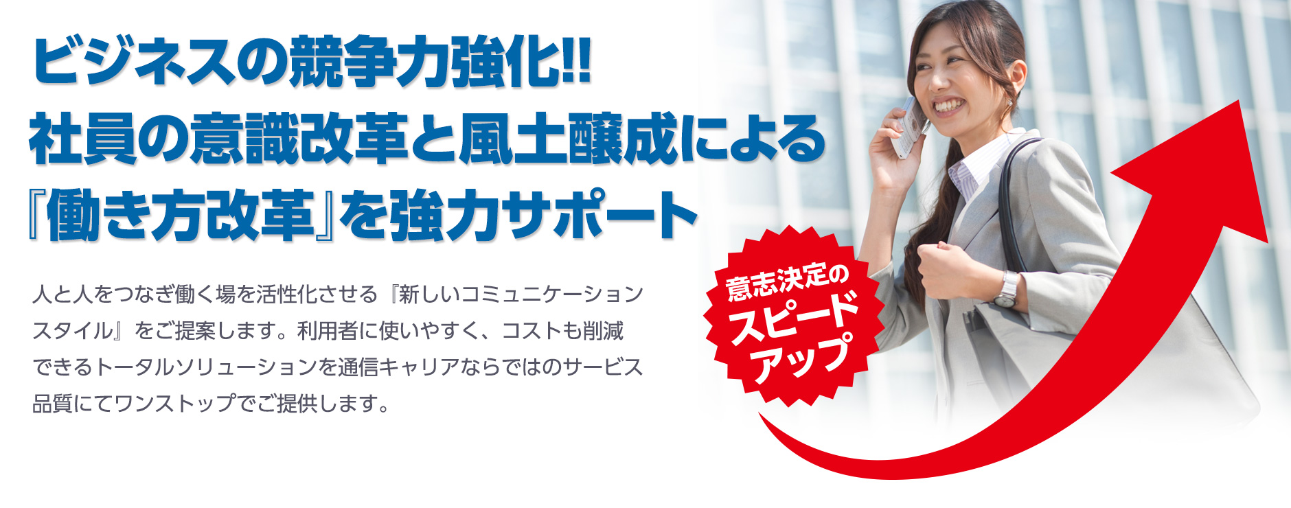 ビジネスの競争力強化!!社員の意識改革と風土醸成による『働き方改革』を強力サポート 人と人をつなぎ働く場を活性化させる『新しいコミュニケーションスタイル』をご提案します。利用者に使いやすく、コストも削減できるトータルソリューションを通信キャリアならではのサービス品質にてワンストップでご提供します。