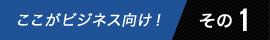 ここがビジネス向け! その1