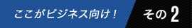 ここがビジネス向け! その2