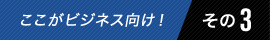 ここがビジネス向け! その3