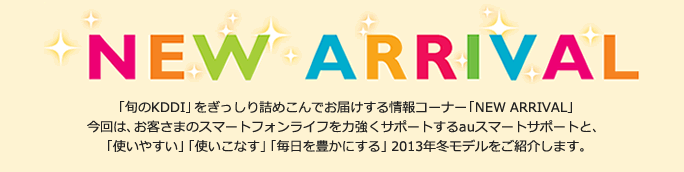 NEW ARRIVAL
「旬のKDDI」をぎっしり詰めこんでお届けする情報コーナー「NEW ARRIVAL」今回は、お客さまのスマートフォンライフを力強くサポートするauスマートサポートと、 「使いやすい」「使いこなす」「毎日を豊かにする」2013年冬モデルをご紹介します。