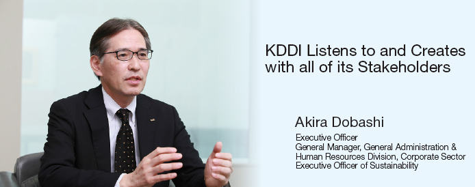 KDDI Listens to and Creates with all of its Stakeholders Akira Dobashi Executive Officer, General Manager, General Administration & Human Resources Division, Corporate Sector Executive Officer of Sustainability