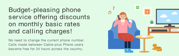 Budget-pleasing phone service offering discounts on monthly basic rates and calling charges! No need to change the current phone number. Calls made between Cable-plus Phone users become free for 24 hours across the country.